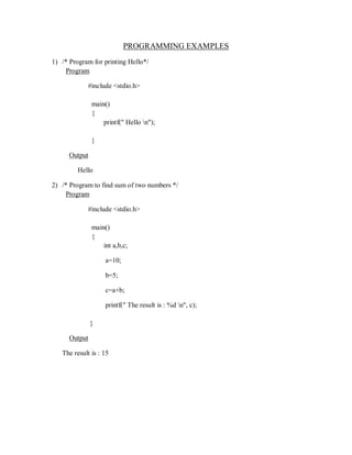PROGRAMMING EXAMPLES
1) /* Program for printing Hello*/
Program
#include <stdio.h>
main()
{
printf(" Hello n");
}
Output
Hello
2) /* Program to find sum of two numbers */
Program
#include <stdio.h>
main()
{
int a,b,c;
a=10;
b=5;
c=a+b;
printf(" The result is : %d n", c);
}
Output
The result is : 15
 