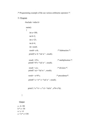 /* Programming example of the use various arithmetic operators */
3) Program
#include <stdio.h>
main()
{
int a=100;
int b=2;
int c=25;
int d=4;
int result;
result= a-b; /* Subtraction */
printf(“a- b= %d n “ , result);
result = b*c; /* multiplication */
printf(“ b*c= %d n “ , result);
result = a/c; /* division */
printf(“ a/c= %d n “ , result);
result = a+b*c; /* precedence*/
printf(“ a + b * c= %d n “ , result);
printf ( “a * b + c * d = %dn” , a*b+c*d);
}
Output
a - b =98
b * c= 50
a / c =4
a + b * c=150
 