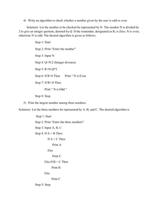 4) Write an algorithm to check whether a number given by the user is odd or even.
Solution) Let the number to be checked be represented by N. The number N is divided by
2 to give an integer quotient, denoted by Q. If the remainder, designated as R, is Zero, N is even;
otherwise N is odd. The desired algorithm is given as follows:
Step 1: Start
Step 2: Print “Enter the number”
Step 3: Input N
Step 4: Q=N/2 (Integer division)
Step 5: R=N-Q*2
Step 6: If R=0 Then Print “ N is Even
Step 7: If R!=0 Then
Print “ N is Odd “
Step 8: Stop
5) Print the largest number among three numbers
Solution) Let the three numbers be represented by A, B, and C. The desired algorithm is
Step 1: Start
Step 2: Print “Enter the three numbers”
Step 3: Input A, B, C
Step 4: If A > B Then
If A > C Then
Print A
Else
Print C
Else If B > C Then
Print B
Else
Print C
Step 5: Stop
 