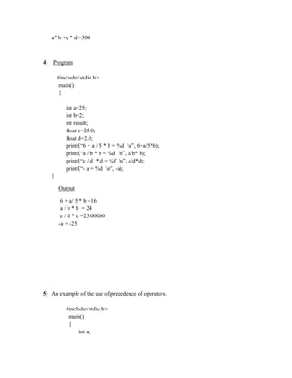 a* b +c * d =300
4) Program
#include<stdio.h>
main()
{
int a=25;
int b=2;
int result;
float c=25.0;
float d=2.0;
printf(“6 + a / 5 * b = %d n”, 6+a/5*b);
printf(“a / b * b = %d n”, a/b* b);
printf(“c / d * d = %f n”, c/d*d);
printf(“- a = %d n”, -a);
}
Output
6 + a/ 5 * b =16
a / b * b = 24
c / d * d =25.00000
-a = -25
5) An example of the use of precedence of operators.
#include<stdio.h>
main()
{
int a;
 