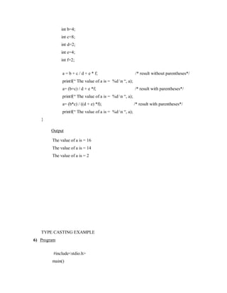int b=4;
int c=8;
int d=2;
int e=4;
int f=2;
a = b + c / d + e * f; /* result without parentheses*/
printf(“ The value of a is = %d n “, a);
a= (b+c) / d + e *f; /* result with parentheses*/
printf(“ The value of a is = %d n “, a);
a= (b*c) / ((d + e) *f); /* result with parentheses*/
printf(“ The value of a is = %d n “, a);
}
Output
The value of a is = 16
The value of a is = 14
The value of a is = 2
TYPE CASTING EXAMPLE
6) Program
#include<stdio.h>
main()
 