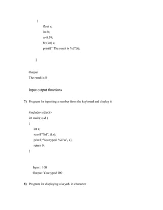 {
float a;
int b;
a=8.59;
b=(int) a;
printf(“ The result is %d”,b);
}
Output
The result is 8
Input output functions
7) Program for inputting a number from the keyboard and display it
#include<stdio.h>
int main(void )
{
int x;
scanf(“%d”, &x);
printf(“You typed %d n”, x);
return 0;
}
Input : 100
Output: You typed 100
8) Program for displaying a keyed- in character
 