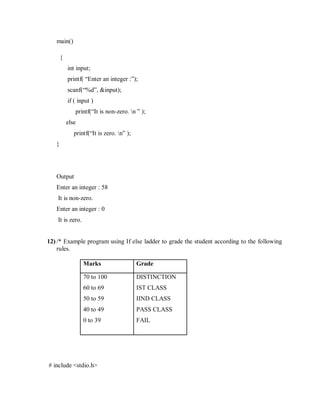 main()
{
int input;
printf( “Enter an integer :”);
scanf(“%d”, &input);
if ( input )
printf(“It is non-zero. n ” );
else
printf(“It is zero. n” );
}
Output
Enter an integer : 58
It is non-zero.
Enter an integer : 0
It is zero.
12) /* Example program using If else ladder to grade the student according to the following
rules.
Marks Grade
70 to 100
60 to 69
50 to 59
40 to 49
0 to 39
DISTINCTION
IST CLASS
IIND CLASS
PASS CLASS
FAIL
# include <stdio.h>
 