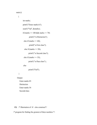 main ()
{
int marks;
printf ("Enter marksn");
scanf ("%d", &marks);
if (marks <= 100 && marks >= 70)
printf ("n Distinction");
else if (marks >= 60);
printf("n First class");
else if (marks >= 50);
printf ("n Second class");
else if (marks >= 35);
printf ("n Pass class") ;
else
printf ("Fail");
}
Output
Enter marks 85
Distinction
Enter marks 54
Second class
13) /* Illustration of if – else construct*/
/* program for finding the greatest of three numbers */
 