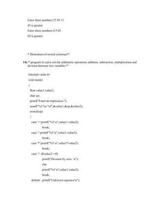 Enter three numbers:23 45 11
45 is greater
Enter three numbers:8 5 65
65 is greater
/* Illustration of switch construct*/
14) /* program to carry out the arithmetic operations addition, subtraction, multiplication and
division between two variables */
#include<stdio.h>
void main()
{
float value1,value2;
char op;
printf("Enter an expression:");
scanf("%f %c %f",&value1,&op,&value2);
switch(op)
{
case '+':printf("%f n",value1+value2);
break;
case '-':printf("%f n",value1-value2);
break;
case '*':printf("%f n",value1*value2);
break;
case '/': if(value2==0)
printf("Division by zero. n");
else
printf("%f n",value1/value2);
break;
default : printf("Unknown operatorn");
 