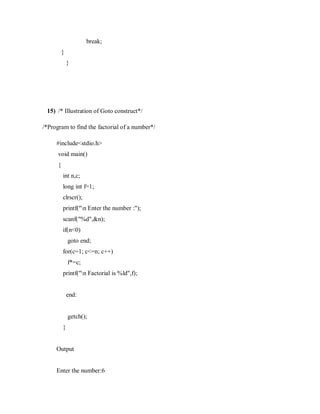 break;
}
}
15) /* Illustration of Goto construct*/
/*Program to find the factorial of a number*/
#include<stdio.h>
void main()
{
int n,c;
long int f=1;
clrscr();
printf("n Enter the number :");
scanf("%d",&n);
if(n<0)
goto end;
for(c=1; c<=n; c++)
f*=c;
printf("n Factorial is %ld",f);
end:
getch();
}
Output
Enter the number:6
 