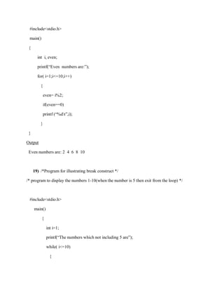 #include<stdio.h>
main()
{
int i, even;
printf(“Even numbers are:”);
for( i=1;i<=10;i++)
{
even= i%2;
if(even==0)
printf (“%dt”,i);
}
}
Output
Even numbers are: 2 4 6 8 10
19) /*Program for illustrating break construct */
/* program to display the numbers 1-10(when the number is 5 then exit from the loop) */
#include<stdio.h>
main()
{
int i=1;
printf(“The numbers which not including 5 are”);
while( i<=10)
{
 