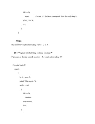 if( i==5)
break; /* when i=5 the break causes exit from the while loop*/
printf(“%d”,i);
i++;
}
}
Output
The numbers which not including 5 are: 1 2 3 4
20) /*Program for illustrating continue construct */
/* program to display sum of numbers 1-5 , which not including 3*/
#include<stdio.h>
main()
{
int i=1,sum=0;;
printf(“The sum is=”);
while( i<=6)
{
if( i==3)
continue;
sum=sum+i;
i++;
}
 