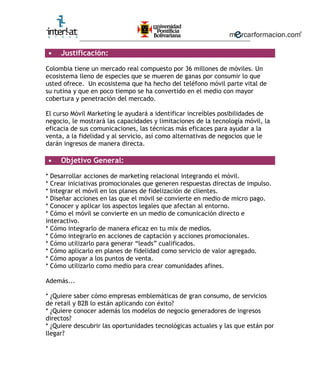 ________________________________________________________
• Justificación:
Colombia tiene un mercado real compuesto por 36 millones de móviles. Un
ecosistema lleno de especies que se mueren de ganas por consumir lo que
usted ofrece. Un ecosistema que ha hecho del teléfono móvil parte vital de
su rutina y que en poco tiempo se ha convertido en el medio con mayor
cobertura y penetración del mercado.
El curso Móvil Marketing le ayudará a identificar increíbles posibilidades de
negocio, le mostrará las capacidades y limitaciones de la tecnología móvil, la
eficacia de sus comunicaciones, las técnicas más eficaces para ayudar a la
venta, a la fidelidad y al servicio, así como alternativas de negocios que le
darán ingresos de manera directa.
• Objetivo General:
* Desarrollar acciones de marketing relacional integrando el móvil.
* Crear iniciativas promocionales que generen respuestas directas de impulso.
* Integrar el móvil en los planes de fidelización de clientes.
* Diseñar acciones en las que el móvil se convierte en medio de micro pago.
* Conocer y aplicar los aspectos legales que afectan al entorno.
* Cómo el móvil se convierte en un medio de comunicación directo e
interactivo.
* Cómo integrarlo de manera eficaz en tu mix de medios.
* Cómo integrarlo en acciones de captación y acciones promocionales.
* Cómo utilizarlo para generar “leads” cualificados.
* Cómo aplicarlo en planes de fidelidad como servicio de valor agregado.
* Cómo apoyar a los puntos de venta.
* Cómo utilizarlo como medio para crear comunidades afines.
Además...
* ¿Quiere saber cómo empresas emblemáticas de gran consumo, de servicios
de retail y B2B lo están aplicando con éxito?
* ¿Quiere conocer además los modelos de negocio generadores de ingresos
directos?
* ¿Quiere descubrir las oportunidades tecnológicas actuales y las que están por
llegar?