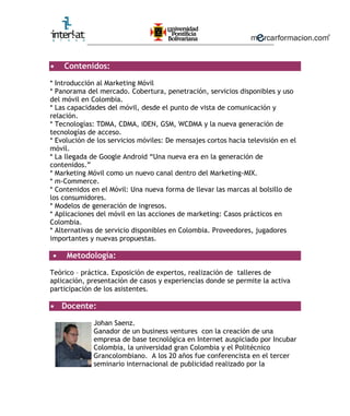 ________________________________________________________
• Contenidos:
* Introducción al Marketing Móvil
* Panorama del mercado. Cobertura, penetración, servicios disponibles y uso
del móvil en Colombia.
* Las capacidades del móvil, desde el punto de vista de comunicación y
relación.
* Tecnologías: TDMA, CDMA, iDEN, GSM, WCDMA y la nueva generación de
tecnologías de acceso.
* Evolución de los servicios móviles: De mensajes cortos hacia televisión en el
móvil.
* La llegada de Google Android “Una nueva era en la generación de
contenidos.”
* Marketing Móvil como un nuevo canal dentro del Marketing-MIX.
* m-Commerce.
* Contenidos en el Móvil: Una nueva forma de llevar las marcas al bolsillo de
los consumidores.
* Modelos de generación de ingresos.
* Aplicaciones del móvil en las acciones de marketing: Casos prácticos en
Colombia.
* Alternativas de servicio disponibles en Colombia. Proveedores, jugadores
importantes y nuevas propuestas.
• Metodología:
Teórico – práctica. Exposición de expertos, realización de talleres de
aplicación, presentación de casos y experiencias donde se permite la activa
participación de los asistentes.
• Docente:
Johan Saenz.
Ganador de un business ventures con la creación de una
empresa de base tecnológica en Internet auspiciado por Incubar
Colombia, la universidad gran Colombia y el Politécnico
Grancolombiano. A los 20 años fue conferencista en el tercer
seminario internacional de publicidad realizado por la