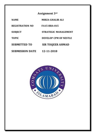 Assignment 3rd
NAME MIRZA GHALIB ALI
REGISTRATION NO FA15-BBA-015
SUBJECT STRATEGIC MANAGEMENT
TOPIC DEVELOP CPM OF NESTLE
SUBMITTED TO SIR TOQEER AHMAD
SUBMISSION DATE 12-11-2018
 