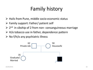 Family history
 Hails from Pune, middle socio-economic status
 Family support: Father/ patient self
 2nd in sibship of 2 from non- consanguineous marriage
 H/o tobacco use in father, dependence pattern
 No f/h/o any psychiatric illness
35
Graduate/
Married
50
Housewife
62
Private Job
10/26/2016 10
 