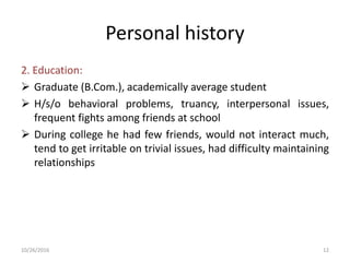 Personal history
2. Education:
 Graduate (B.Com.), academically average student
 H/s/o behavioral problems, truancy, interpersonal issues,
frequent fights among friends at school
 During college he had few friends, would not interact much,
tend to get irritable on trivial issues, had difficulty maintaining
relationships
10/26/2016 12
 