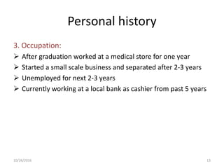 Personal history
3. Occupation:
 After graduation worked at a medical store for one year
 Started a small scale business and separated after 2-3 years
 Unemployed for next 2-3 years
 Currently working at a local bank as cashier from past 5 years
10/26/2016 13
 