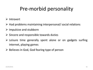 Pre-morbid personality
 Introvert
 Had problems maintaining interpersonal/ social relations
 Impulsive and stubborn
 Sincere and responsible towards duties
 Leisure time generally spent alone or on gadgets surfing
internet, playing games
 Believes in God, God fearing type of person
10/26/2016 16
 