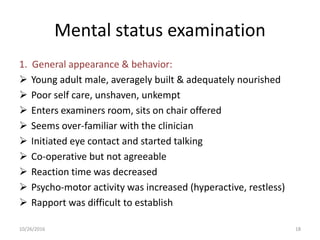 Mental status examination
1. General appearance & behavior:
 Young adult male, averagely built & adequately nourished
 Poor self care, unshaven, unkempt
 Enters examiners room, sits on chair offered
 Seems over-familiar with the clinician
 Initiated eye contact and started talking
 Co-operative but not agreeable
 Reaction time was decreased
 Psycho-motor activity was increased (hyperactive, restless)
 Rapport was difficult to establish
10/26/2016 18
 