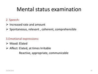 Mental status examination
2. Speech:
 Increased rate and amount
 Spontaneous, relevant , coherent, comprehensible
3.Emotional expressions:
 Mood: Elated
 Affect: Elated, at times Irritable
Reactive, appropriate, communicable
10/26/2016 19
 