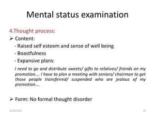 Mental status examination
4.Thought process:
 Content:
- Raised self esteem and sense of well being
- Boastfulness
- Expansive plans:
I need to go and distribute sweets/ gifts to relatives/ friends on my
promotion…. I have to plan a meeting with seniors/ chairman to get
those people transferred/ suspended who are jealous of my
promotion….
 Form: No formal thought disorder
10/26/2016 20
 