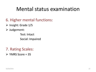 Mental status examination
6. Higher mental functions:
 Insight: Grade 1/5
 Judgement:
Test: Intact
Social: Impaired
7. Rating Scales:
 YMRS Score = 35
10/26/2016 22
 
