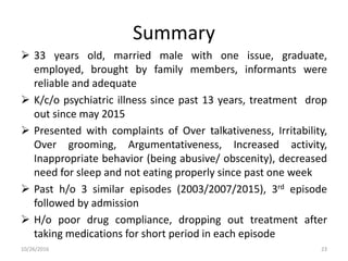 Summary
 33 years old, married male with one issue, graduate,
employed, brought by family members, informants were
reliable and adequate
 K/c/o psychiatric illness since past 13 years, treatment drop
out since may 2015
 Presented with complaints of Over talkativeness, Irritability,
Over grooming, Argumentativeness, Increased activity,
Inappropriate behavior (being abusive/ obscenity), decreased
need for sleep and not eating properly since past one week
 Past h/o 3 similar episodes (2003/2007/2015), 3rd episode
followed by admission
 H/o poor drug compliance, dropping out treatment after
taking medications for short period in each episode
10/26/2016 23
 