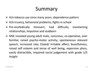 Summary
 H/o tobacco use since many years, dependence pattern
 H/o truancy, behavioral problems, fights in school
 Pre-morbidically Introvert, had difficulty maintaining
relationships, Impulsive and stubborn
 MSE revealed young adult male, conscious, co-operative, over
familiar, raised psycho-motor activity; spontaneous relevant
speech, increased rate; Elated/ Irritable affect; boastfulness,
raised self esteem and sense of well being, expansive plans,
easily distractible, impaired social judgement with grade 1/5
Insight
10/26/2016 24
 