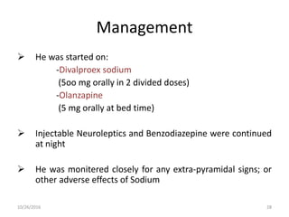 Management
 He was started on:
-Divalproex sodium
(5oo mg orally in 2 divided doses)
-Olanzapine
(5 mg orally at bed time)
 Injectable Neuroleptics and Benzodiazepine were continued
at night
 He was monitered closely for any extra-pyramidal signs; or
other adverse effects of Sodium
10/26/2016 28
 