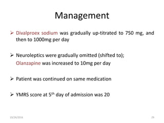 Management
 Divalproex sodium was gradually up-titrated to 750 mg, and
then to 1000mg per day
 Neuroleptics were gradually omitted (shifted to);
Olanzapine was increased to 10mg per day
 Patient was continued on same medication
 YMRS score at 5th day of admission was 20
10/26/2016 29
 