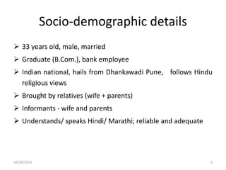 Socio-demographic details
 33 years old, male, married
 Graduate (B.Com.), bank employee
 Indian national, hails from Dhankawadi Pune, follows Hindu
religious views
 Brought by relatives (wife + parents)
 Informants - wife and parents
 Understands/ speaks Hindi/ Marathi; reliable and adequate
10/26/2016 3
 