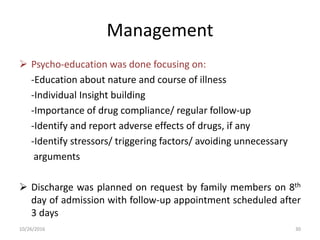 Management
 Psycho-education was done focusing on:
-Education about nature and course of illness
-Individual Insight building
-Importance of drug compliance/ regular follow-up
-Identify and report adverse effects of drugs, if any
-Identify stressors/ triggering factors/ avoiding unnecessary
arguments
 Discharge was planned on request by family members on 8th
day of admission with follow-up appointment scheduled after
3 days
10/26/2016 30
 