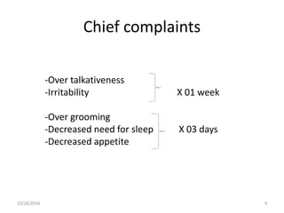 Chief complaints
-Over talkativeness
-Irritability X 01 week
-Over grooming
-Decreased need for sleep X 03 days
-Decreased appetite
10/26/2016 4
 