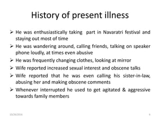 History of present illness
 He was enthusiastically taking part in Navaratri festival and
staying out most of time
 He was wandering around, calling friends, talking on speaker
phone loudly, at times even abusive
 He was frequently changing clothes, looking at mirror
 Wife reported increased sexual interest and obscene talks
 Wife reported that he was even calling his sister-in-law,
abusing her and making obscene comments
 Whenever interrupted he used to get agitated & aggressive
towards family members
10/26/2016 6
 