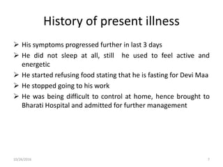 History of present illness
 His symptoms progressed further in last 3 days
 He did not sleep at all, still he used to feel active and
energetic
 He started refusing food stating that he is fasting for Devi Maa
 He stopped going to his work
 He was being difficult to control at home, hence brought to
Bharati Hospital and admitted for further management
10/26/2016 7
 