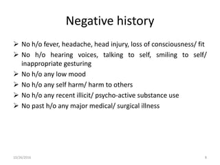 Negative history
 No h/o fever, headache, head injury, loss of consciousness/ fit
 No h/o hearing voices, talking to self, smiling to self/
inappropriate gesturing
 No h/o any low mood
 No h/o any self harm/ harm to others
 No h/o any recent illicit/ psycho-active substance use
 No past h/o any major medical/ surgical illness
10/26/2016 8
 