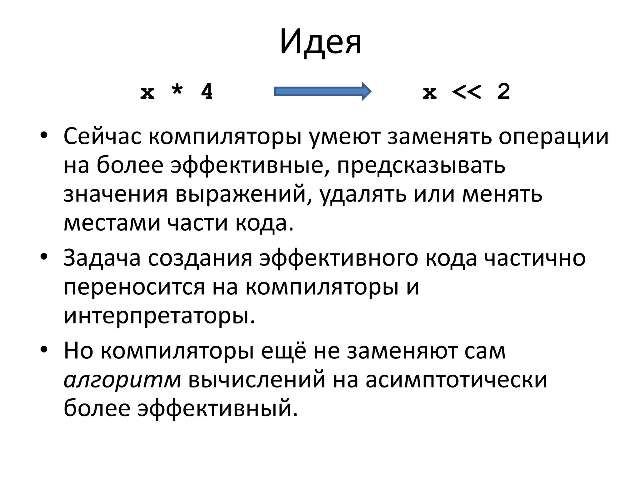 Идея 
x * 4 x << 2 
• Сейчас компиляторы умеют заменять операции 
на более эффективные, предсказывать 
значения выражений, удалять или менять 
местами части кода. 
• Задача создания эффективного кода частично 
переносится на компиляторы и 
интерпретаторы. 
• Но компиляторы ещё не заменяют сам 
алгоритм вычислений на асимптотически 
более эффективный. 
 
