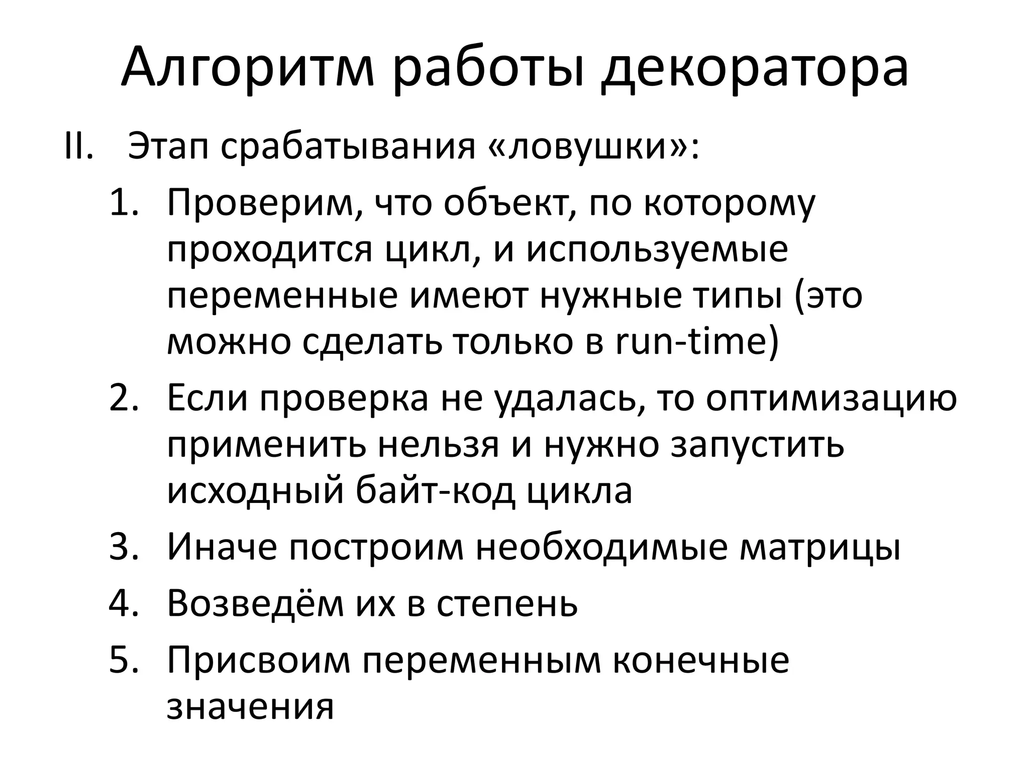 Алгоритм работы декоратора 
II. Этап срабатывания «ловушки»: 
1. Проверим, что объект, по которому 
проходится цикл, и используемые 
переменные имеют нужные типы (это 
можно сделать только в run-time) 
2. Если проверка не удалась, то оптимизацию 
применить нельзя и нужно запустить 
исходный байт-код цикла 
3. Иначе построим необходимые матрицы 
4. Возведём их в степень 
5. Присвоим переменным конечные 
значения 
 