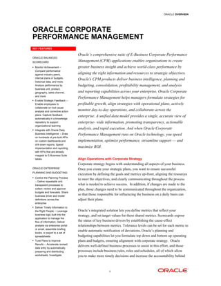 ORACLE OVERVIEW




ORACLE CORPORATE
PERFORMANCE MANAGEMENT
KEY FEATURES

                                   Oracle’s comprehensive suite of E-Business Corporate Performance
ORACLE BALANCED
SCORECARD:                         Management (CPM) applications enables organizations to create
• Monitor Achievement --           greater business insight and achieve world-class performance by
  Compare performance
  against industry peers,          aligning the right information and resources to strategic objectives.
  internal plans or budgets,
                                   Oracle's CPM products deliver business intelligence, planning and
  historical data, and more.
  Analyze performance by           budgeting, consolidation, profitability management, and analysis
  business unit, product,
  geography, sales channel,        and reporting capabilities across your enterprise. Oracle Corporate
  and more
                                   Performance Management helps managers formulate strategies for
• Enable Strategic Feedback --
  Enable employees to              profitable growth, align strategies with operational plans, actively
  collaborate on root cause
  analysis and corrective action   monitor day-to-day operations, and collaborate across the
  plans. Capture feedback
                                   enterprise. A unified data model provides a single, accurate view of
  automatically in a knowledge
  repository to support            enterprise- wide information, promoting transparency, actionable
  organizational learning
• Integrate with Oracle Daily
                                   analysis, and rapid execution. And when Oracle Corporate
  Business Intelligence -- Draw    Performance Management runs on Oracle technology, you speed
  on hundreds of pre-built KPIs
  on custom dashboards and         implementation, optimize performance, streamline support — and
  drill-down reports. Speed
  implementation and reporting     maximize ROI.
  with KPIs that are already
  mapped to E-Business Suite
  tables                           Align Operations with Corporate Strategy
                                   Corporate strategy begins with understanding all aspects of your business.
ORACLE ENTERPRISE                  Once you create your strategic plans, you want to ensure successful
PLANNING AND BUDGETING:
                                   execution by defining the goals and metrics up-front, aligning the resources
• Control the Planning Process
                                   to meet the objectives, and clearly communicating throughout the process
  -- Define repeatable and
  transparent processes to         what is needed to achieve success. In addition, if changes are made to the
  collect, review and approve      plan, those changes need to be communicated throughout the organization,
  budgets and forecasts. Share
  business driver and model
                                   so that those responsible for influencing the business on a daily basis can
  definitions across the           adjust their plans.
  enterprise
• Deliver Timely Information to
  the Right People -- Leverage     Oracle’s integrated solution lets you define metrics that reflect your
  business logic built into the    strategy, and set target values for these shared metrics. Scorecards expose
  application to manage the
  flow of information. Deliver     the status of key business drivers by establishing the cause-effect
  analysis via enterprise portal   relationships between metrics. Tolerance levels can be set for each metric to
  or email, assemble briefing
                                   enable automatic notification of deviations. Oracle’s planning and
  books, or export to a set of
  spreadsheets                     budgeting capabilities let you formulate top down and bottom up operating
• Tune Plans to Improve            plans and budgets, ensuring alignment with corporate strategy. Oracle
  Results -- Accelerate revised
                                   delivers well-defined business processes to assist in this effort, and those
  data entry by automatically
  preparing and distributing       processes include business rules, roles and schedules, all of which allow
  worksheets. Investigate          you to make more timely decisions and increase the accountability behind



                                                        1
 