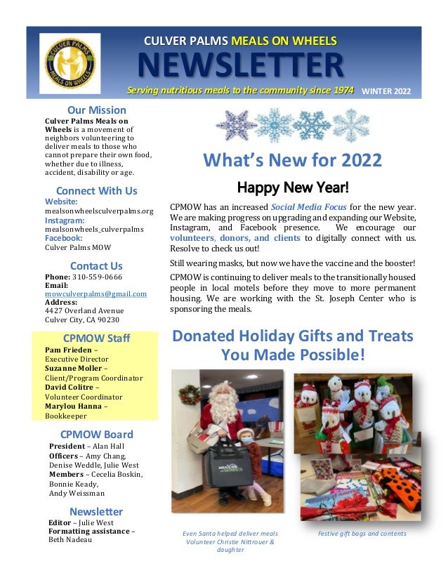 <u;
CULVER PALMS MEALS ON WHEELS
NEWSLETTER
Serving nutritious meals to the community since 1974 WINTER 2022
Our Mission
Culver Palms Meals on
Wheels is a movement of
neighbors volunteering to
deliver meals to those who
cannot prepare their own food,
whether due to illness,
accident, disability or age.
Connect With Us
Website:
mealsonwheelsculverpalms.org
Instagram:
mealsonwheels_culverpalms
Facebook:
Culver Palms MOW
Contact Us
Phone: 310-559-0666
Email:
mowculverpalms@gmail.com
Address:
4427 Overland Avenue
Culver City, CA 90230
CPMOW Staff
Pam Frieden –
Executive Director
Suzanne Moller –
Client/Program Coordinator
David Colitre –
Volunteer Coordinator
Marylou Hanna –
Bookkeeper
CPMOW Board
President – Alan Hall
Officers – Amy Chang,
Denise Weddle, Julie West
Members – Cecelia Boskin,
Bonnie Keady,
Andy Weissman
Newsletter
Editor – Julie West
Formatting assistance –
Beth Nadeau
What’s New for 2022
Happy New Year!
CPMOW has an increased Social Media Focus for the new year.
We are making progress on upgrading and expanding our Website,
Instagram, and Facebook presence. We encourage our
volunteers, donors, and clients to digitally connect with us.
Resolve to check us out!
Still wearing masks, but now we have the vaccine and the booster!
CPMOW is continuing to deliver meals to the transitionally housed
people in local motels before they move to more permanent
housing. We are working with the St. Joseph Center who is
sponsoring the meals.
Donated Holiday Gifts and Treats
You Made Possible!
Even Santa helped deliver meals
Volunteer Christie Nittrouer &
daughter
Festive gift bags and contents
 