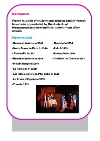 Masterpieces 
French musicals of students majoring in English-French 
have been appreciated by the students of 
Protpittayapayat School and the students from other 
schools. 
French musical 
-Romeo et Juliette in 2545 -Dracala in 2554 
-Notre Dame de Paris in 2546 -Lido in2555 
- Cinderella in2547 -Anastasia in 2556 
-Romeo et Juliette in 2548 -Oradour sur Glane in 2557 
-Moulin Rouge in 2549 
-Le Roi Soleil in 2550 
-Les mille et une vies d’Ali Baba in 2551 
-Le Prince d’Egypte in 2552 
-Zorro in 2555 
 
