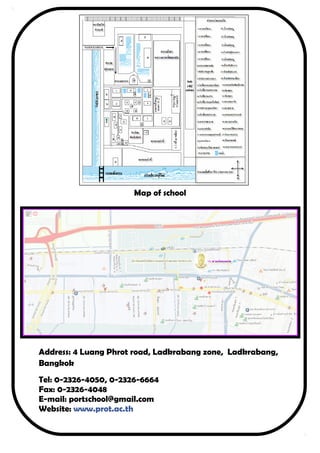 Map of school 
Address: 4 Luang Phrot road, Ladkrabang zone, Ladkrabang, 
Bangkok 
Tel: 0-2326-4050, 0-2326-6664 
Fax: 0-2326-4048 
E-mail: portschool@gmail.com 
Website: www.prot.ac.th 
