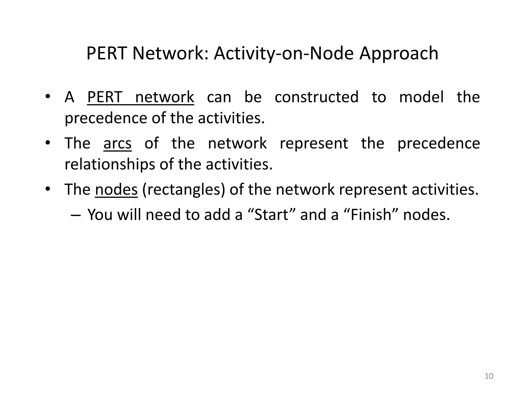 10
PERT Network: Activity-on-Node Approach
• A PERT network can be constructed to model the
precedence of the activities.
• The arcs of the network represent the precedence
relationships of the activities.
• The nodes (rectangles) of the network represent activities.
– You will need to add a “Start” and a “Finish” nodes.
 