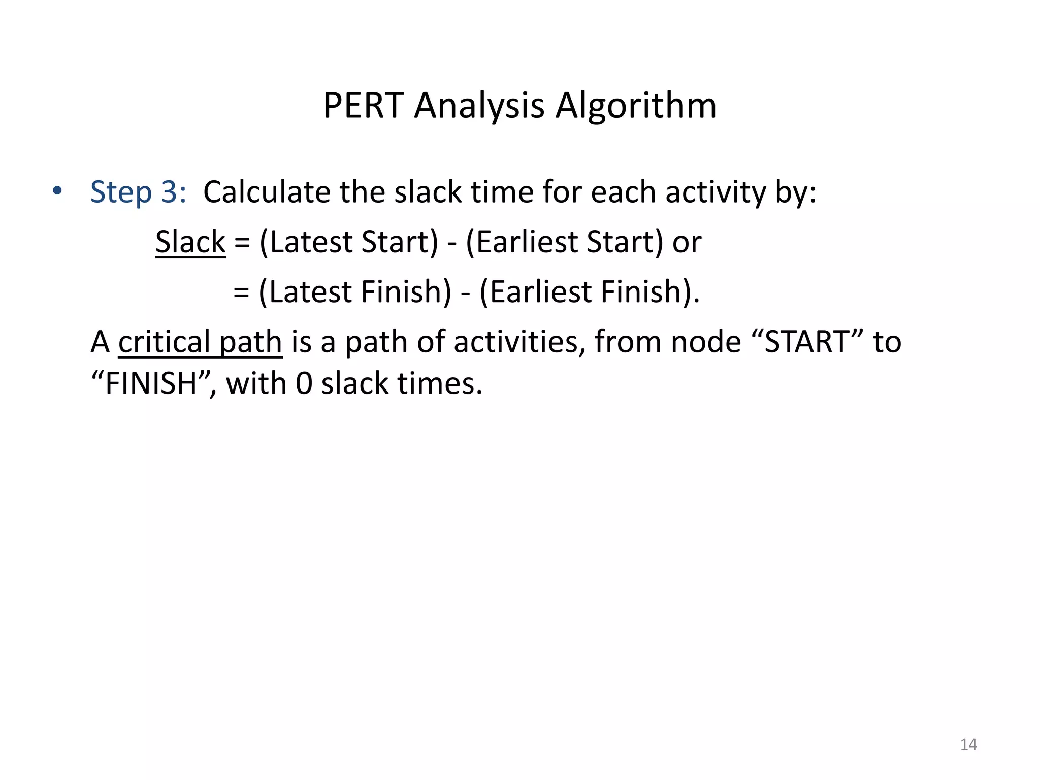 14
• Step 3: Calculate the slack time for each activity by:
Slack = (Latest Start) - (Earliest Start) or
= (Latest Finish) - (Earliest Finish).
A critical path is a path of activities, from node “START” to
“FINISH”, with 0 slack times.
PERT Analysis Algorithm
 