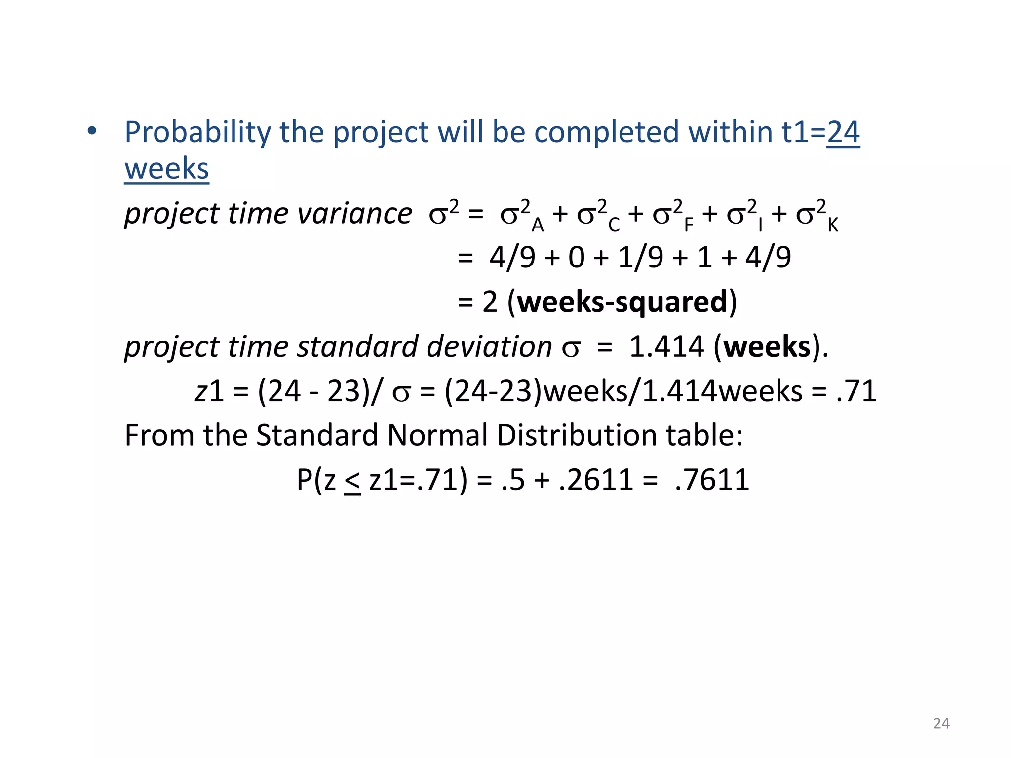 24
• Probability the project will be completed within t1=24
weeks
project time variance s2 = s2
A + s2
C + s2
F + s2
I + s2
K
= 4/9 + 0 + 1/9 + 1 + 4/9
= 2 (weeks-squared)
project time standard deviation s = 1.414 (weeks).
z1 = (24 - 23)/ s = (24-23)weeks/1.414weeks = .71
From the Standard Normal Distribution table:
P(z < z1=.71) = .5 + .2611 = .7611
 