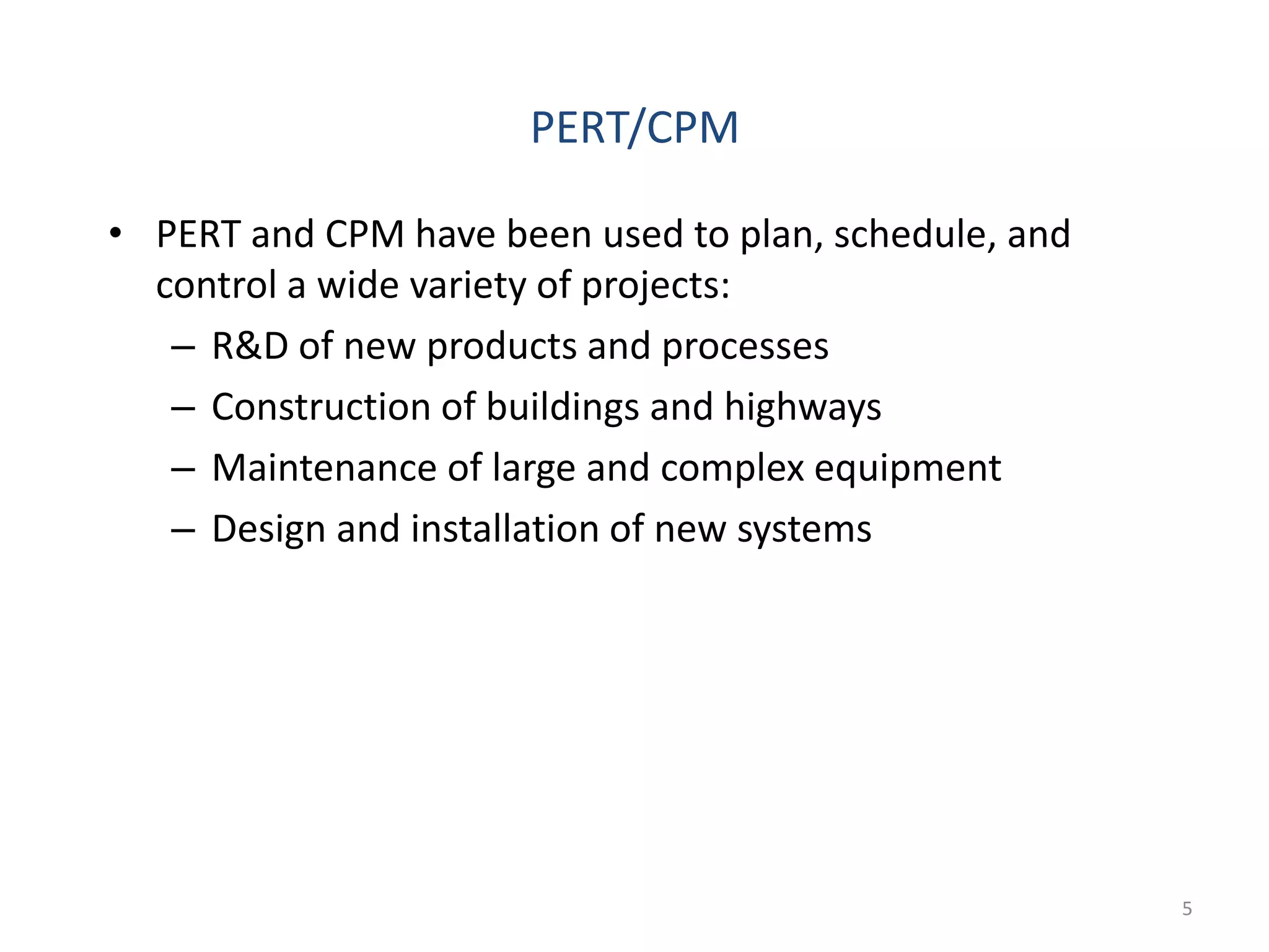 5
• PERT and CPM have been used to plan, schedule, and
control a wide variety of projects:
– R&D of new products and processes
– Construction of buildings and highways
– Maintenance of large and complex equipment
– Design and installation of new systems
PERT/CPM
 
