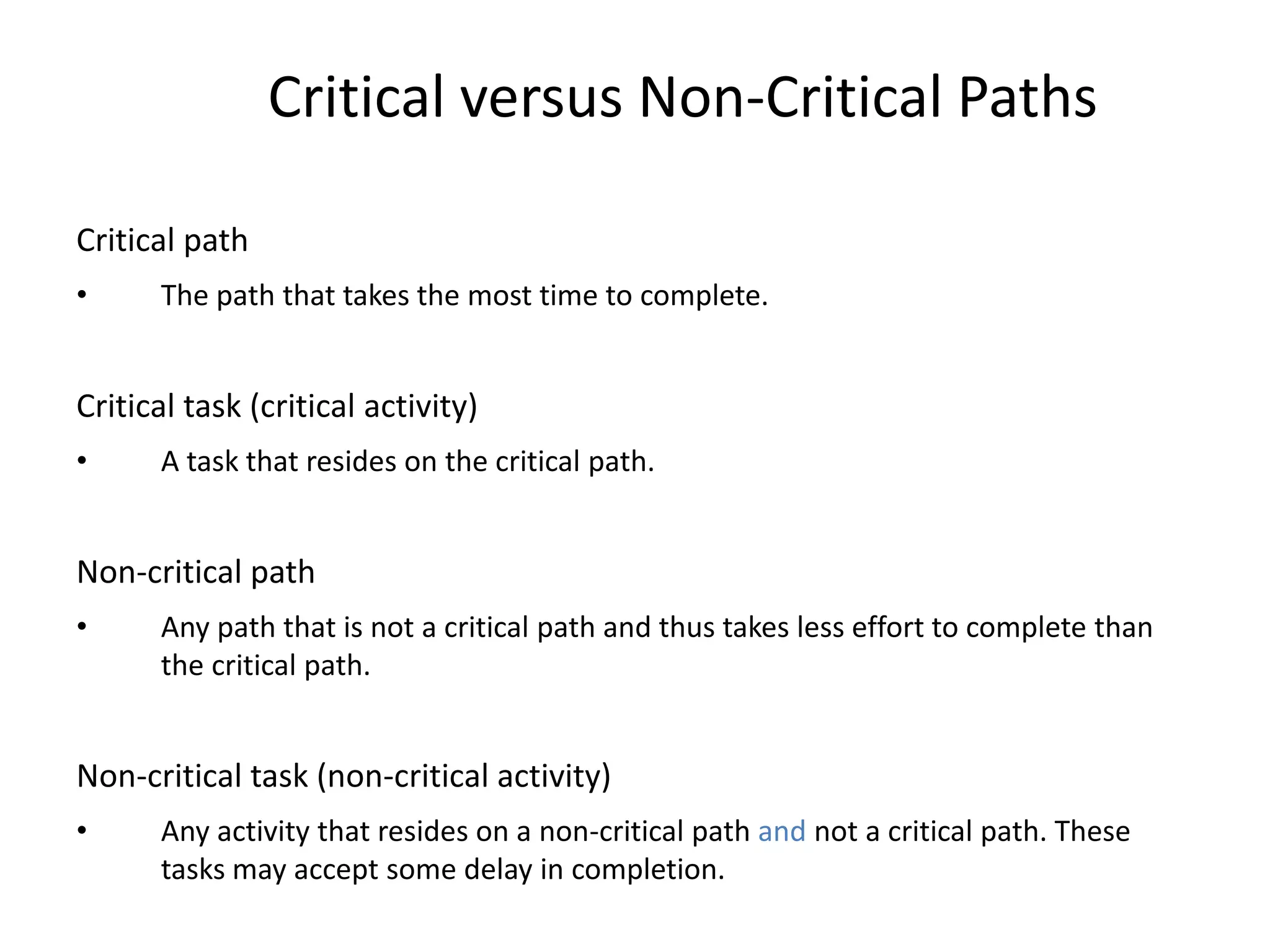 Critical versus Non-Critical Paths
Critical path
• The path that takes the most time to complete.
Critical task (critical activity)
• A task that resides on the critical path.
Non-critical path
• Any path that is not a critical path and thus takes less effort to complete than
the critical path.
Non-critical task (non-critical activity)
• Any activity that resides on a non-critical path and not a critical path. These
tasks may accept some delay in completion.
 
