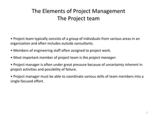 2
The Elements of Project Management
The Project team
• Project team typically consists of a group of individuals from various areas in an
organization and often includes outside consultants.
• Members of engineering staff often assigned to project work.
• Most important member of project team is the project manager.
• Project manager is often under great pressure because of uncertainty inherent in
project activities and possibility of failure.
• Project manager must be able to coordinate various skills of team members into a
single focused effort.
 