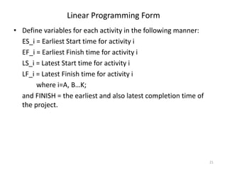 21
• Define variables for each activity in the following manner:
ES_i = Earliest Start time for activity i
EF_i = Earliest Finish time for activity i
LS_i = Latest Start time for activity i
LF_i = Latest Finish time for activity i
where i=A, B…K;
and FINISH = the earliest and also latest completion time of
the project.
Linear Programming Form
 