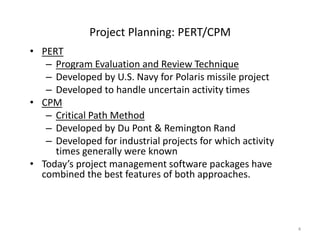 4
Project Planning: PERT/CPM
• PERT
– Program Evaluation and Review Technique
– Developed by U.S. Navy for Polaris missile project
– Developed to handle uncertain activity times
• CPM
– Critical Path Method
– Developed by Du Pont & Remington Rand
– Developed for industrial projects for which activity
times generally were known
• Today’s project management software packages have
combined the best features of both approaches.
 
