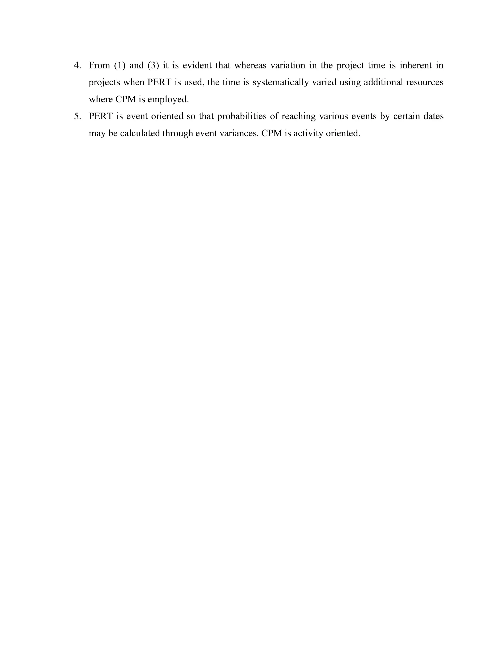 4. From (1) and (3) it is evident that whereas variation in the project time is inherent in
projects when PERT is used, the time is systematically varied using additional resources
where CPM is employed.
5. PERT is event oriented so that probabilities of reaching various events by certain dates
may be calculated through event variances. CPM is activity oriented.
 