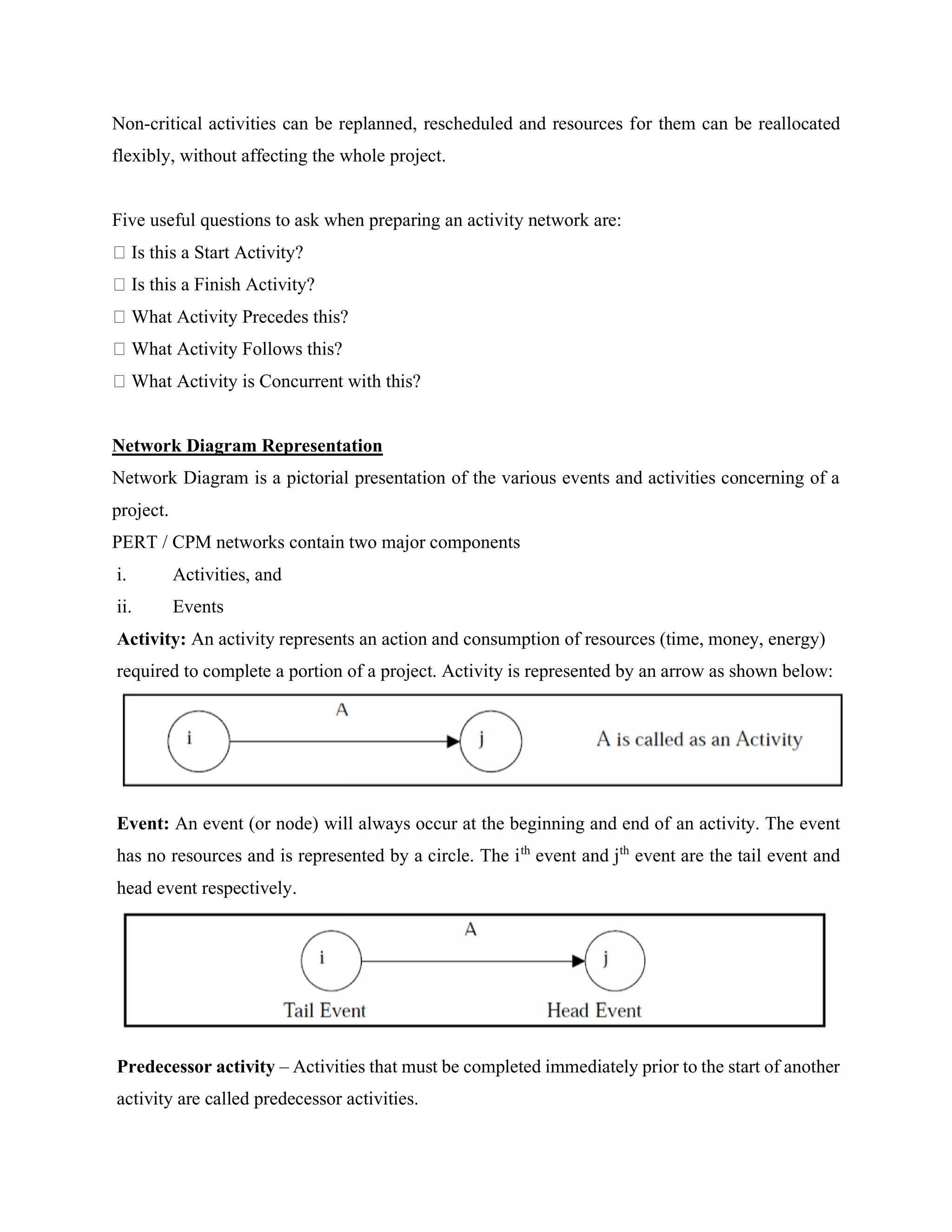 Non-critical activities can be replanned, rescheduled and resources for them can be reallocated
flexibly, without affecting the whole project.
Five useful questions to ask when preparing an activity network are:
Is this a Start Activity?
Is this a Finish Activity?
What Activity Precedes this?
What Activity Follows this?
What Activity is Concurrent with this?
Network Diagram Representation
Network Diagram is a pictorial presentation of the various events and activities concerning of a
project.
PERT / CPM networks contain two major components
i. Activities, and
ii. Events
Activity: An activity represents an action and consumption of resources (time, money, energy)
required to complete a portion of a project. Activity is represented by an arrow as shown below:
Event: An event (or node) will always occur at the beginning and end of an activity. The event
has no resources and is represented by a circle. The ith
event and jth
event are the tail event and
head event respectively.
Predecessor activity – Activities that must be completed immediately prior to the start of another
activity are called predecessor activities.
 