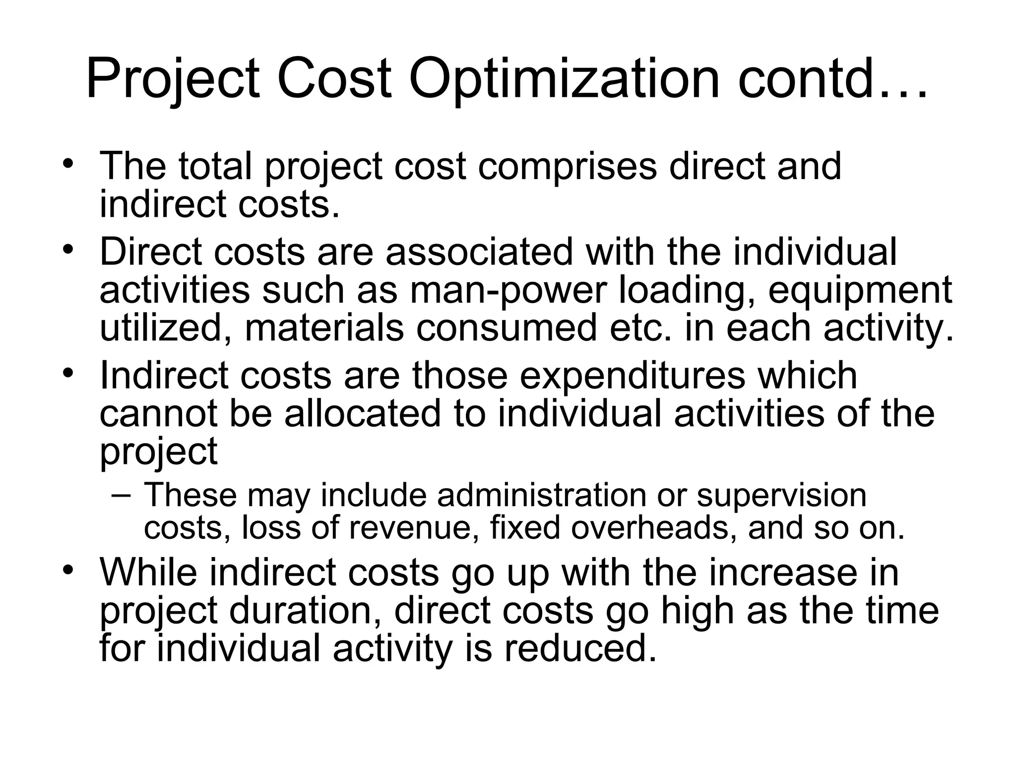 Project Cost Optimization contd… The total project cost comprises direct and indirect costs. Direct costs are associated with the individual activities such as man-power loading, equipment utilized, materials consumed etc. in each activity. Indirect costs are those expenditures which cannot be allocated to individual activities of the project These may include administration or supervision costs, loss of revenue, fixed overheads, and so on. While indirect costs go up with the increase in project duration, direct costs go high as the time for individual activity is reduced. 